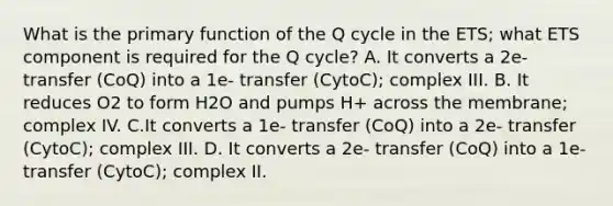 What is the primary function of the Q cycle in the ETS; what ETS component is required for the Q cycle? A. It converts a 2e- transfer (CoQ) into a 1e- transfer (CytoC); complex III. B. It reduces O2 to form H2O and pumps H+ across the membrane; complex IV. C.It converts a 1e- transfer (CoQ) into a 2e- transfer (CytoC); complex III. D. It converts a 2e- transfer (CoQ) into a 1e- transfer (CytoC); complex II.