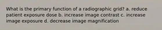 What is the primary function of a radiographic grid? a. reduce patient exposure dose b. increase image contrast c. increase image exposure d. decrease image magnification