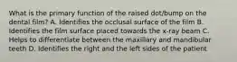 What is the primary function of the raised dot/bump on the dental film? A. Identifies the occlusal surface of the film B. Identifies the film surface placed towards the x-ray beam C. Helps to differentiate between the maxillary and mandibular teeth D. Identifies the right and the left sides of the patient