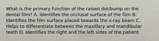 What is the primary function of the raised dot/bump on the dental film? A. Identifies the occlusal surface of the film B. Identifies the film surface placed towards the x-ray beam C. Helps to differentiate between the maxillary and mandibular teeth D. Identifies the right and the left sides of the patient