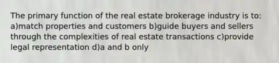 The primary function of the real estate brokerage industry is to: a)match properties and customers b)guide buyers and sellers through the complexities of real estate transactions c)provide legal representation d)a and b only