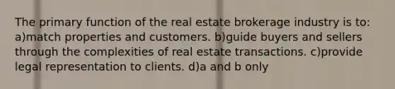 The primary function of the real estate brokerage industry is to: a)match properties and customers. b)guide buyers and sellers through the complexities of real estate transactions. c)provide legal representation to clients. d)a and b only