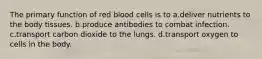 The primary function of red blood cells is to a.deliver nutrients to the body tissues. b.produce antibodies to combat infection. c.transport carbon dioxide to the lungs. d.transport oxygen to cells in the body.