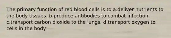 The primary function of red blood cells is to a.deliver nutrients to the body tissues. b.produce antibodies to combat infection. c.transport carbon dioxide to the lungs. d.transport oxygen to cells in the body.