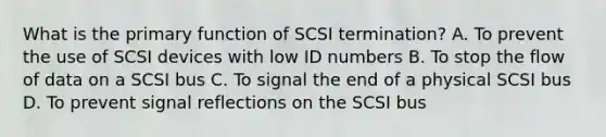 What is the primary function of SCSI termination? A. To prevent the use of SCSI devices with low ID numbers B. To stop the flow of data on a SCSI bus C. To signal the end of a physical SCSI bus D. To prevent signal reflections on the SCSI bus