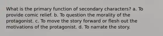 What is the primary function of secondary characters? a. To provide comic relief. b. To question the morality of the protagonist. c. To move the story forward or flesh out the motivations of the protagonist. d. To narrate the story.