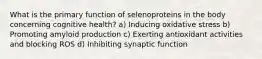 What is the primary function of selenoproteins in the body concerning cognitive health? a) Inducing oxidative stress b) Promoting amyloid production c) Exerting antioxidant activities and blocking ROS d) Inhibiting synaptic function