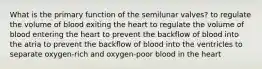 What is the primary function of the semilunar valves? to regulate the volume of blood exiting the heart to regulate the volume of blood entering the heart to prevent the backflow of blood into the atria to prevent the backflow of blood into the ventricles to separate oxygen-rich and oxygen-poor blood in the heart