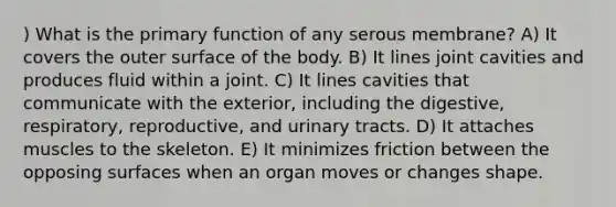 ) What is the primary function of any serous membrane? A) It covers the outer surface of the body. B) It lines joint cavities and produces fluid within a joint. C) It lines cavities that communicate with the exterior, including the digestive, respiratory, reproductive, and urinary tracts. D) It attaches muscles to the skeleton. E) It minimizes friction between the opposing surfaces when an organ moves or changes shape.