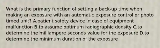 What is the primary function of setting a back-up time when making an exposure with an automatic exposure control or photo timed unit? A.patient safety device in case of equipment malfunction B.to assume optimum radiographic density C.to determine the milliampere seconds value for the exposure D.to determine the minimum duration of the exposure