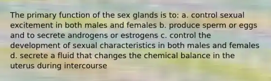 The primary function of the sex glands is to: a. control sexual excitement in both males and females b. produce sperm or eggs and to secrete androgens or estrogens c. control the development of sexual characteristics in both males and females d. secrete a fluid that changes the chemical balance in the uterus during intercourse