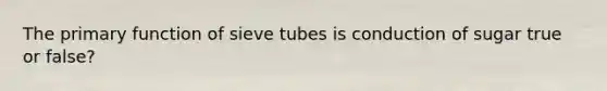 The primary function of sieve tubes is conduction of sugar true or false?