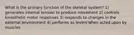 What is the primary function of the skeletal system? 1) generates internal tension to produce movement 2) controls kinesthetic motor responses 3) responds to changes in the external environment 4) performs as levers when acted upon by muscles