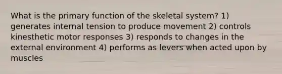 What is the primary function of the skeletal system? 1) generates internal tension to produce movement 2) controls kinesthetic motor responses 3) responds to changes in the external environment 4) performs as levers when acted upon by muscles