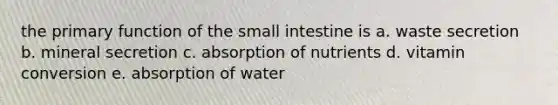 the primary function of <a href='https://www.questionai.com/knowledge/kt623fh5xn-the-small-intestine' class='anchor-knowledge'>the small intestine</a> is a. waste secretion b. mineral secretion c. absorption of nutrients d. vitamin conversion e. absorption of water