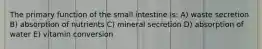 The primary function of the small intestine is: A) waste secretion B) absorption of nutrients C) mineral secretion D) absorption of water E) vitamin conversion