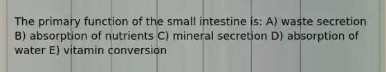 The primary function of <a href='https://www.questionai.com/knowledge/kt623fh5xn-the-small-intestine' class='anchor-knowledge'>the small intestine</a> is: A) waste secretion B) absorption of nutrients C) mineral secretion D) absorption of water E) vitamin conversion