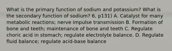 What is the primary function of sodium and potassium? What is the secondary function of sodium? 6, p131) A. Catalyst for many metabolic reactions; nerve impulse transmission B. Formation of bone and teeth; maintenance of bone and teeth C. Regulate choric acid in stomach; regulate electrolyte balance. D. Regulate fluid balance; regulate acid-base balance