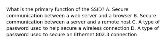 What is the primary function of the SSID? A. Secure communication between a web server and a browser B. Secure communication between a server and a remote host C. A type of password used to help secure a wireless connection D. A type of password used to secure an Ethernet 802.3 connection