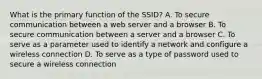 What is the primary function of the SSID? A. To secure communication between a web server and a browser B. To secure communication between a server and a browser C. To serve as a parameter used to identify a network and configure a wireless connection D. To serve as a type of password used to secure a wireless connection