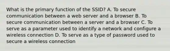 What is the primary function of the SSID? A. To secure communication between a web server and a browser B. To secure communication between a server and a browser C. To serve as a parameter used to identify a network and configure a wireless connection D. To serve as a type of password used to secure a wireless connection