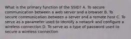 What is the primary function of the SSID? A. To secure communication between a web server and a browser B. To secure communication between a server and a remote host C. To serve as a parameter used to identify a network and configure a wireless connection D. To serve as a type of password used to secure a wireless connection