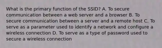 What is the primary function of the SSID? A. To secure communication between a web server and a browser B. To secure communication between a server and a remote host C. To serve as a parameter used to identify a network and configure a wireless connection D. To serve as a type of password used to secure a wireless connection