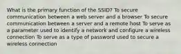 What is the primary function of the SSID? To secure communication between a web server and a browser To secure communication between a server and a remote host To serve as a parameter used to identify a network and configure a wireless connection To serve as a type of password used to secure a wireless connection