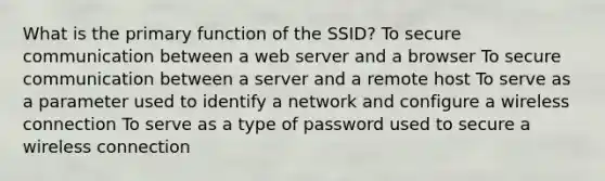 What is the primary function of the SSID? To secure communication between a web server and a browser To secure communication between a server and a remote host To serve as a parameter used to identify a network and configure a wireless connection To serve as a type of password used to secure a wireless connection