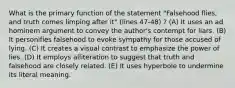 What is the primary function of the statement "Falsehood flies, and truth comes limping after it" (lines 47-48) ? (A) It uses an ad hominem argument to convey the author's contempt for liars. (B) It personifies falsehood to evoke sympathy for those accused of lying. (C) It creates a visual contrast to emphasize the power of lies. (D) It employs alliteration to suggest that truth and falsehood are closely related. (E) It uses hyperbole to undermine its literal meaning.