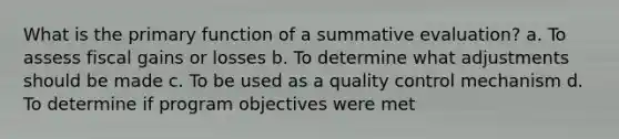 What is the primary function of a summative evaluation? a. To assess fiscal gains or losses b. To determine what adjustments should be made c. To be used as a quality control mechanism d. To determine if program objectives were met