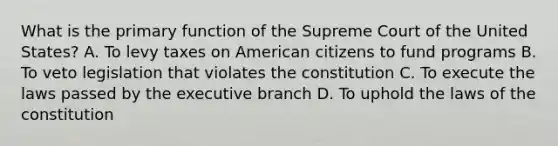 What is the primary function of the Supreme Court of the United States? A. To levy taxes on American citizens to fund programs B. To veto legislation that violates the constitution C. To execute the laws passed by <a href='https://www.questionai.com/knowledge/kBllUhZHhd-the-executive-branch' class='anchor-knowledge'>the executive branch</a> D. To uphold the laws of the constitution