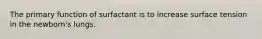 The primary function of surfactant is to increase surface tension in the newborn's lungs.