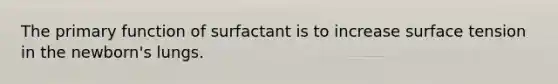 The primary function of surfactant is to increase surface tension in the newborn's lungs.