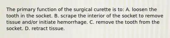 The primary function of the surgical curette is to: A. loosen the tooth in the socket. B. scrape the interior of the socket to remove tissue and/or initiate hemorrhage. C. remove the tooth from the socket. D. retract tissue.