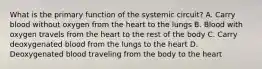 What is the primary function of the systemic circuit? A. Carry blood without oxygen from the heart to the lungs B. Blood with oxygen travels from the heart to the rest of the body C. Carry deoxygenated blood from the lungs to the heart D. Deoxygenated blood traveling from the body to the heart