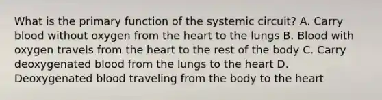 What is the primary function of the systemic circuit? A. Carry blood without oxygen from <a href='https://www.questionai.com/knowledge/kya8ocqc6o-the-heart' class='anchor-knowledge'>the heart</a> to the lungs B. Blood with oxygen travels from the heart to the rest of the body C. Carry deoxygenated blood from the lungs to the heart D. Deoxygenated blood traveling from the body to the heart