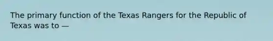 The primary function of the Texas Rangers for the Republic of Texas was to —