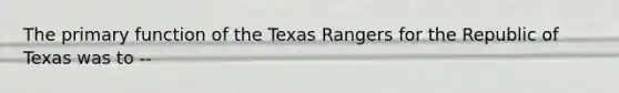 The primary function of the Texas Rangers for the Republic of Texas was to --