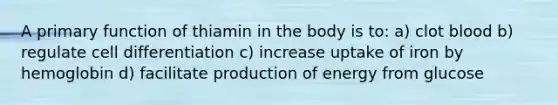 A primary function of thiamin in the body is to: a) clot blood b) regulate cell differentiation c) increase uptake of iron by hemoglobin d) facilitate production of energy from glucose