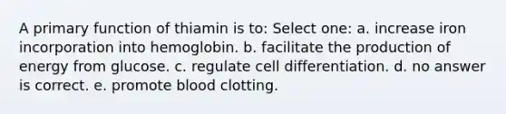 A primary function of thiamin is to: Select one: a. increase iron incorporation into hemoglobin. b. facilitate the production of energy from glucose. c. regulate cell differentiation. d. no answer is correct. e. promote blood clotting.