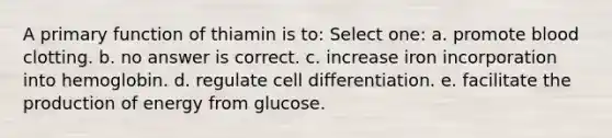 A primary function of thiamin is to: Select one: a. promote blood clotting. b. no answer is correct. c. increase iron incorporation into hemoglobin. d. regulate cell differentiation. e. facilitate the production of energy from glucose.