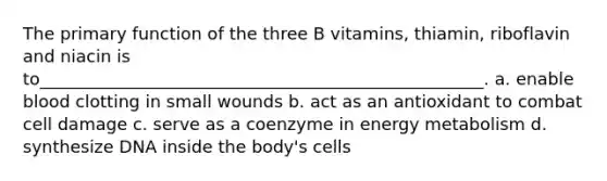 The primary function of the three B vitamins, thiamin, riboflavin and niacin is to____________________________________________________. a. enable blood clotting in small wounds b. act as an antioxidant to combat cell damage c. serve as a coenzyme in energy metabolism d. synthesize DNA inside the body's cells