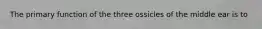 The primary function of the three ossicles of the middle ear is to