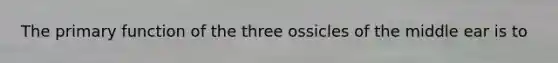 The primary function of the three ossicles of the middle ear is to