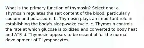 What is the primary function of thymosin? Select one: a. Thymosin regulates the salt content of the blood, particularly sodium and potassium. b. Thymosin plays an important role in establishing the body's sleep-wake cycle. c. Thymosin controls the rate at which glucose is oxidized and converted to body heat and ATP. d. Thymosin appears to be essential for the normal development of T lymphocytes.