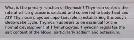 What is the primary function of thymosin? Thymosin controls the rate at which glucose is oxidized and converted to body heat and ATP. Thymosin plays an important role in establishing the body's sleep-wake cycle. Thymosin appears to be essential for the normal development of T lymphocytes. Thymosin regulates the salt content of the blood, particularly sodium and potassium.