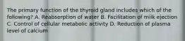 The primary function of the thyroid gland includes which of the following? A. Reabsorption of water B. Facilitation of milk ejection C. Control of cellular metabolic activity D. Reduction of plasma level of calcium