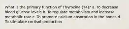 What is the primary function of Thyroxine (T4)? a. To decrease blood glucose levels b. To regulate metabolism and increase metabolic rate c. To promote calcium absorption in the bones d. To stimulate cortisol production