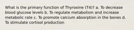 What is the primary function of Thyroxine (T4)? a. To decrease blood glucose levels b. To regulate metabolism and increase metabolic rate c. To promote calcium absorption in the bones d. To stimulate cortisol production